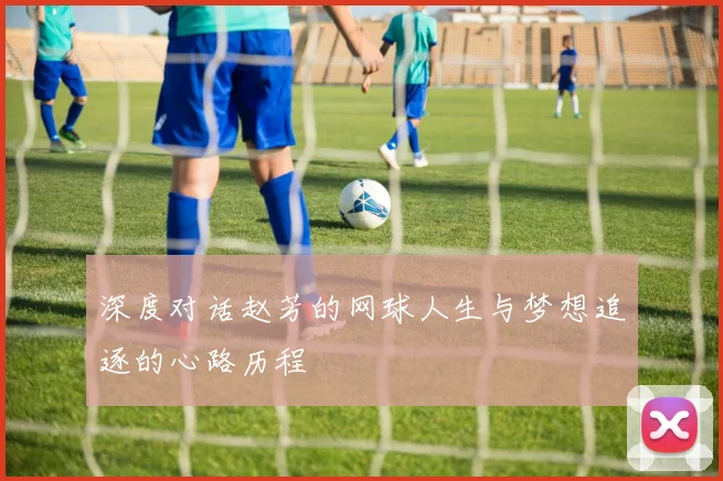 深度对话赵芳的网球人生与梦想追逐的心路历程