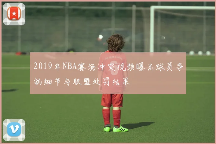 2019年NBA赛场冲突视频曝光球员争执细节与联盟处罚结果