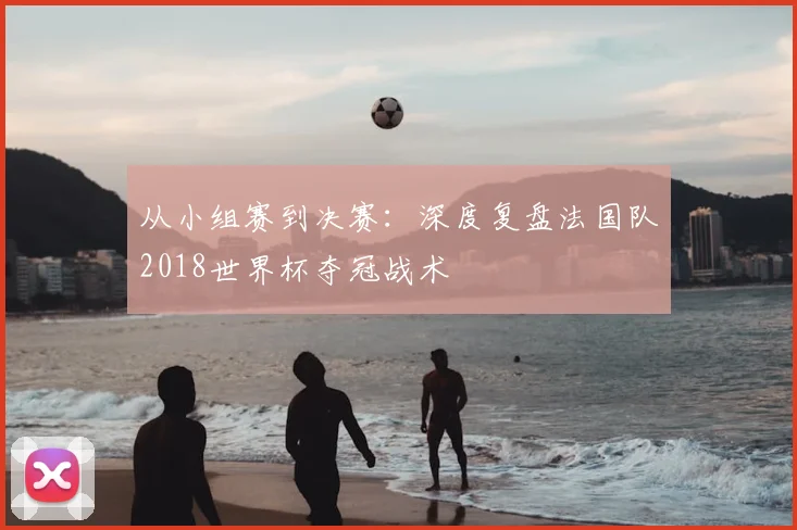 从小组赛到决赛:深度复盘法国队2018世界杯夺冠战术