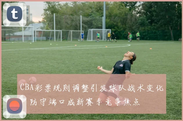 CBA彩票规则调整引发球队战术变化,防守端口成新赛季竞争焦点