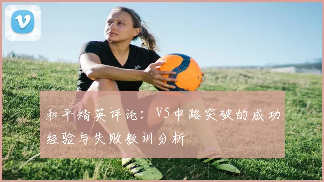 和平精英评论：V5中路突破的成功经验与失败教训分析