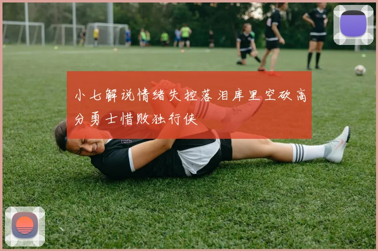 小七解说情绪失控落泪库里空砍高分勇士惜败独行侠