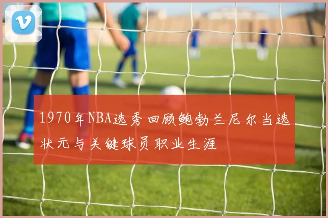 1970年NBA选秀回顾鲍勃兰尼尔当选状元与关键球员职业生涯