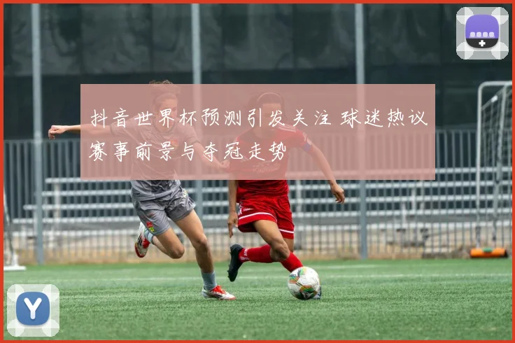 抖音世界杯预测引发关注 球迷热议赛事前景与夺冠走势