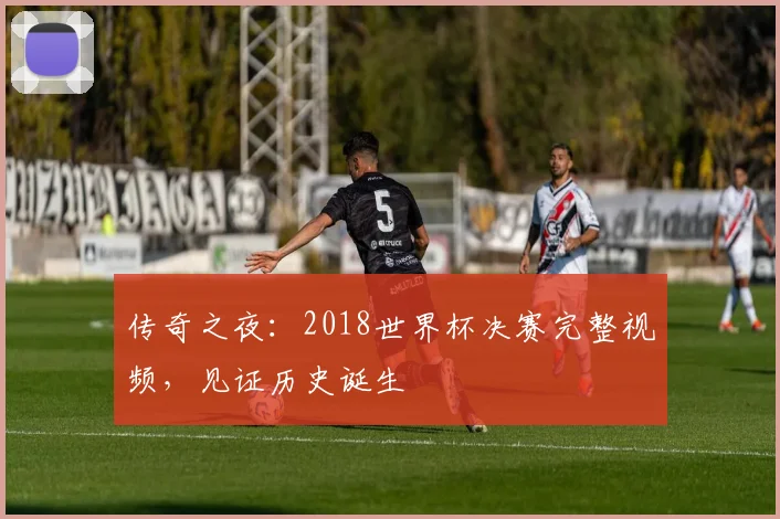 传奇之夜：2018世界杯决赛完整视频，见证历史诞生
