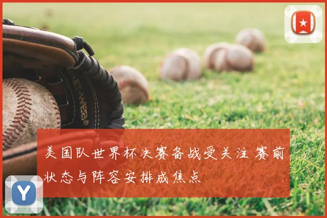 美国队世界杯决赛备战受关注 赛前状态与阵容安排成焦点