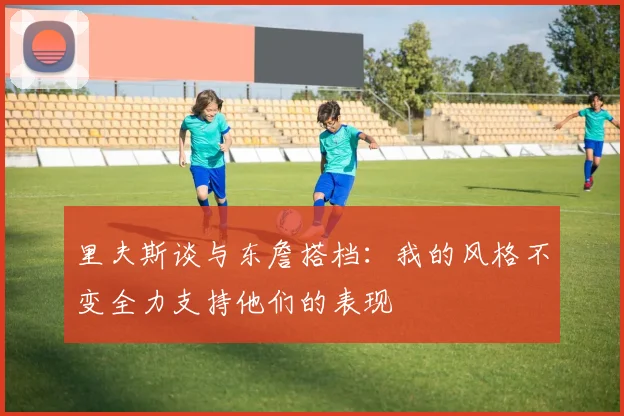 里夫斯谈与东詹搭档:我的风格不变全力支持他们的表现