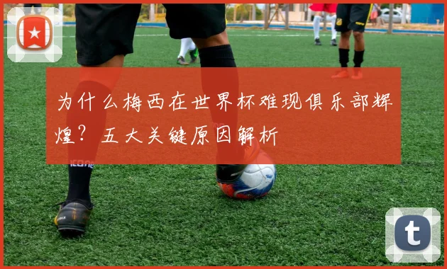 为什么梅西在世界杯难现俱乐部辉煌?五大关键原因解析