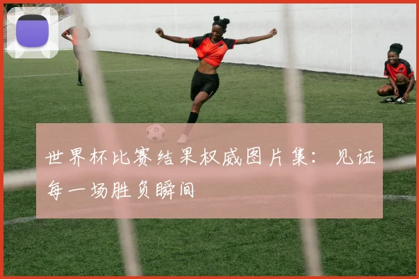 世界杯比赛结果权威图片集：见证每一场胜负瞬间