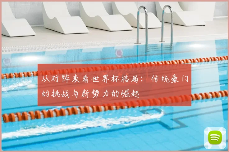 从对阵表看世界杯格局:传统豪门的挑战与新势力的崛起