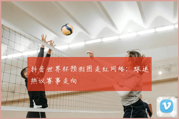 抖音世界杯预测图走红网络:球迷热议赛事走向
