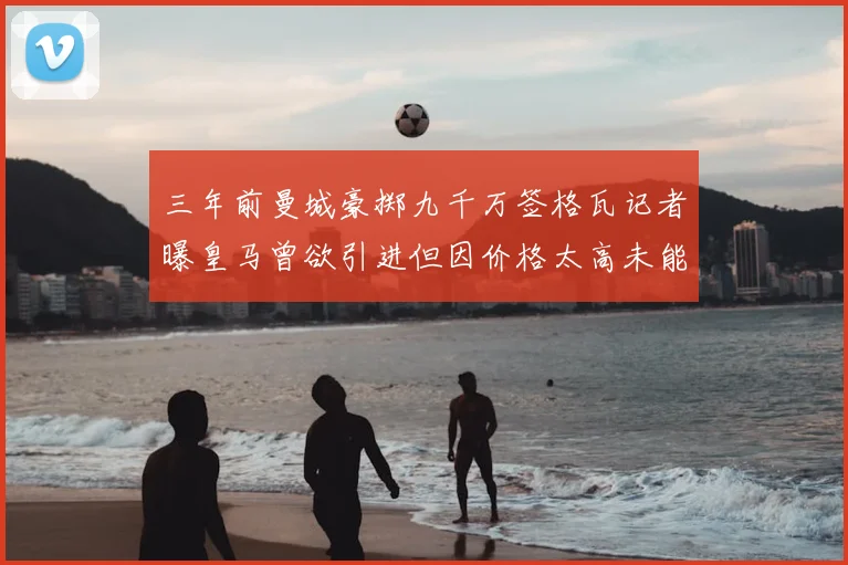 三年前曼城豪掷九千万签格瓦记者曝皇马曾欲引进但因价格太高未能成行