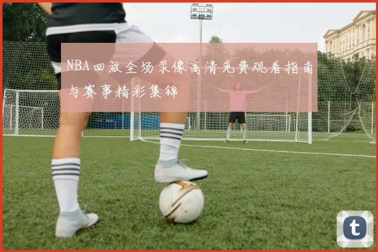 NBA回放全场录像高清免费观看指南与赛事精彩集锦