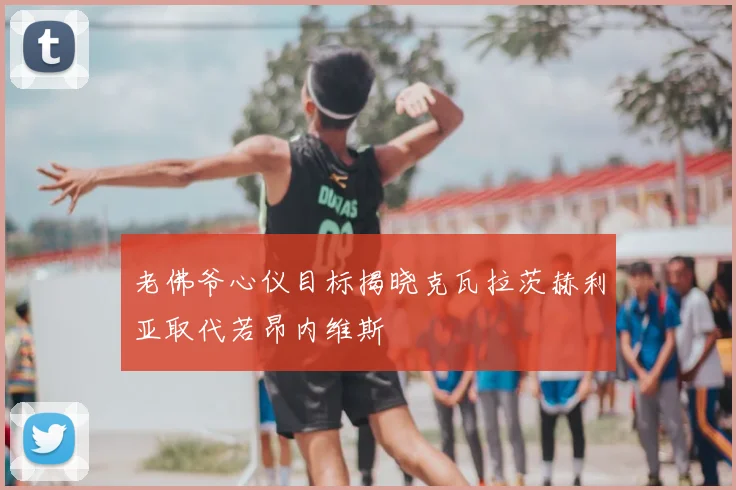 老佛爷心仪目标揭晓克瓦拉茨赫利亚取代若昂内维斯