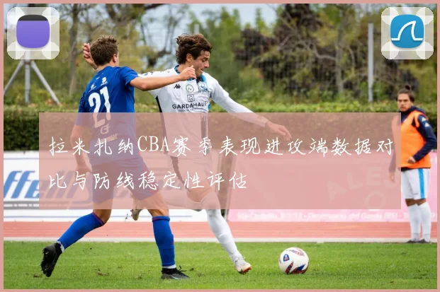 拉米扎纳CBA赛季表现进攻端数据对比与防线稳定性评估
