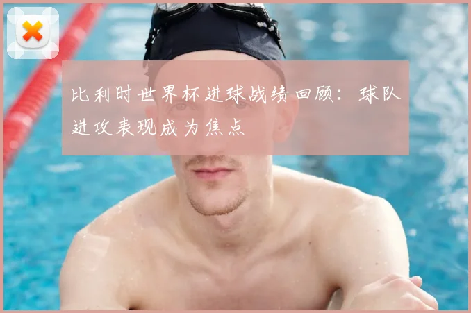 比利时世界杯进球战绩回顾：球队进攻表现成为焦点