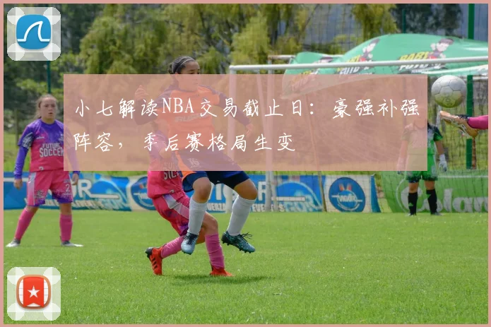 小七解读NBA交易截止日:豪强补强阵容,季后赛格局生变