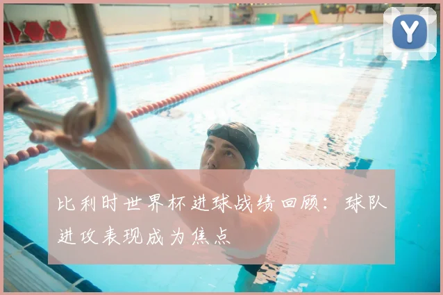 比利时世界杯进球战绩回顾：球队进攻表现成为焦点