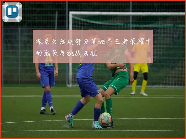 深度对话赵静分享她在王者荣耀中的成长与挑战历程