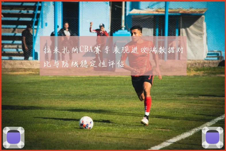 拉米扎纳CBA赛季表现进攻端数据对比与防线稳定性评估