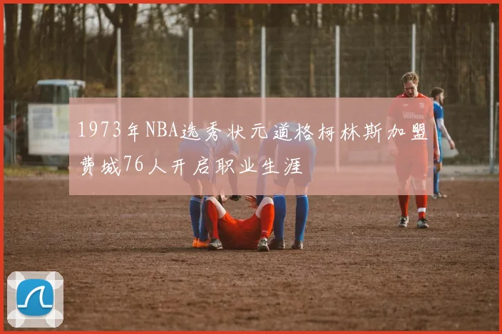1973年NBA选秀状元道格柯林斯加盟费城76人开启职业生涯